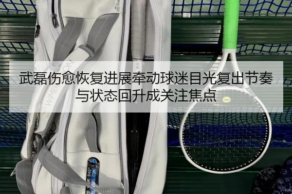 武磊伤愈恢复进展牵动球迷目光复出节奏与状态回升成关注焦点